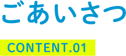 ごあいさつ CONTENT.01